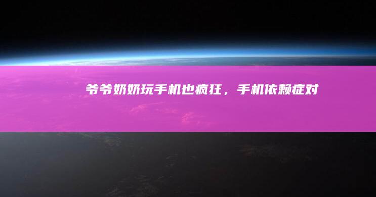 爷爷、奶奶玩手机也“疯狂”，“手机依赖症”对老人眼睛伤害大手机依赖症「爷爷、奶奶玩手机也“疯狂”，“手机依赖症”对老人眼睛伤害大」